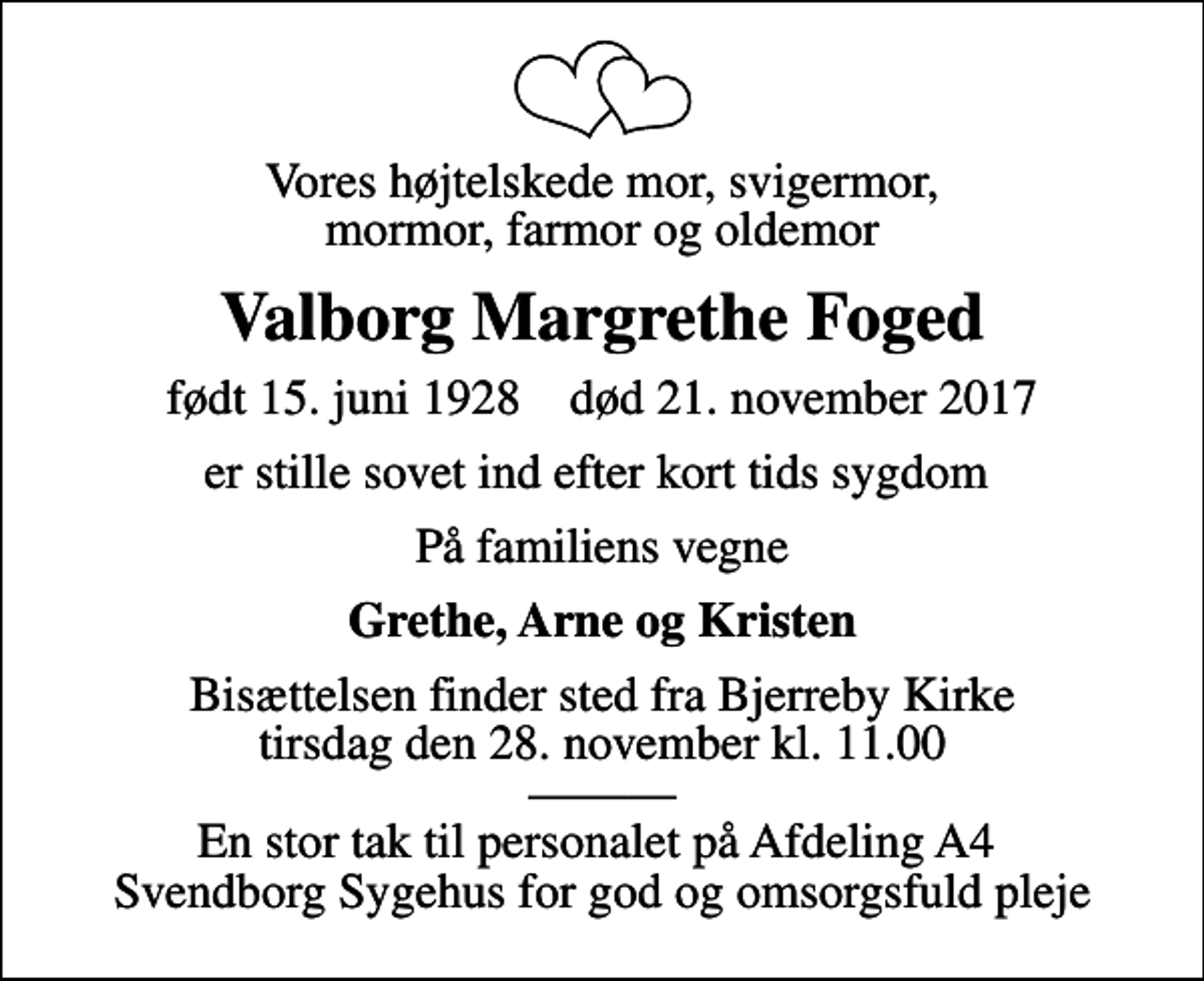 <p>Vores højtelskede mor, svigermor, mormor, farmor og oldemor<br />Valborg Margrethe Foged<br />født 15. juni 1928 død 21. november 2017<br />er stille sovet ind efter kort tids sygdom<br />På familiens vegne<br />Grethe, Arne og Kristen<br />Bisættelsen finder sted fra Bjerreby Kirke tirsdag den 28. november kl. 11.00 En stor tak til personalet på Afdeling A4 Svendborg Sygehus for god og omsorgsfuld pleje</p>