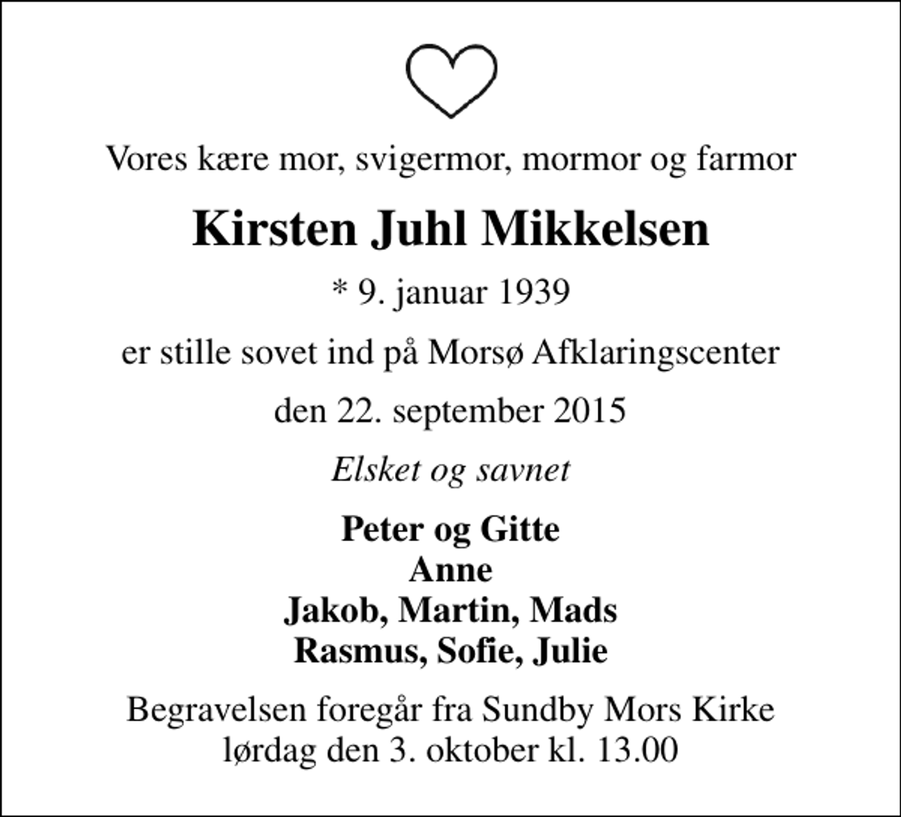 <p>Vores kære mor, svigermor, mormor og farmor<br />Kirsten Juhl Mikkelsen<br />* 9. januar 1939<br />er stille sovet ind på Morsø Afklaringscenter<br />den 22. september 2015<br />Elsket og savnet<br />Peter og Gitte Anne Jakob, Martin, Mads Rasmus, Sofie, Julie<br />Begravelsen foregår fra Sundby Mors Kirke lørdag den 3. oktober kl. 13.00</p>