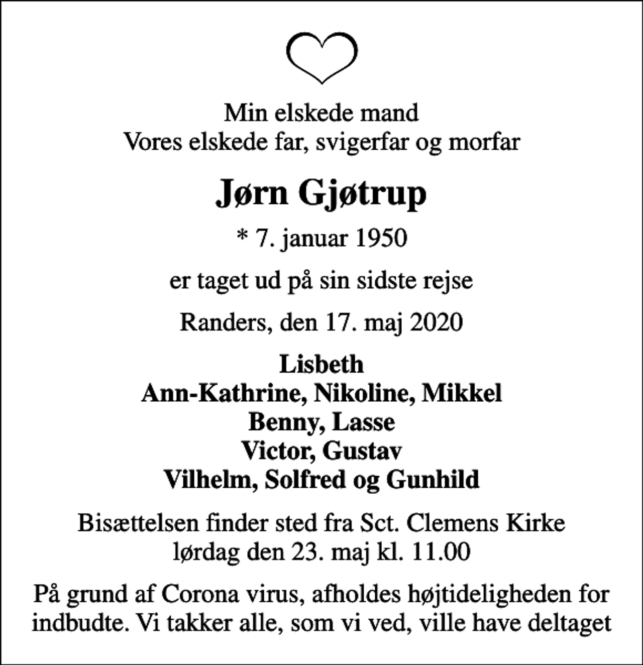 <p>Min elskede mand Vores elskede far, svigerfar og morfar<br />Jørn Gjøtrup<br />* 7. januar 1950<br />er taget ud på sin sidste rejse<br />Randers, den 17. maj 2020<br />Lisbeth Ann-Kathrine, Nikoline, Mikkel Benny, Lasse Victor, Gustav Vilhelm, Solfred og Gunhild<br />Bisættelsen finder sted fra Sct. Clemens Kirke lørdag den 23. maj kl. 11.00<br />På grund af Corona virus, afholdes højtideligheden for indbudte. Vi takker alle, som vi ved, ville have deltaget</p>