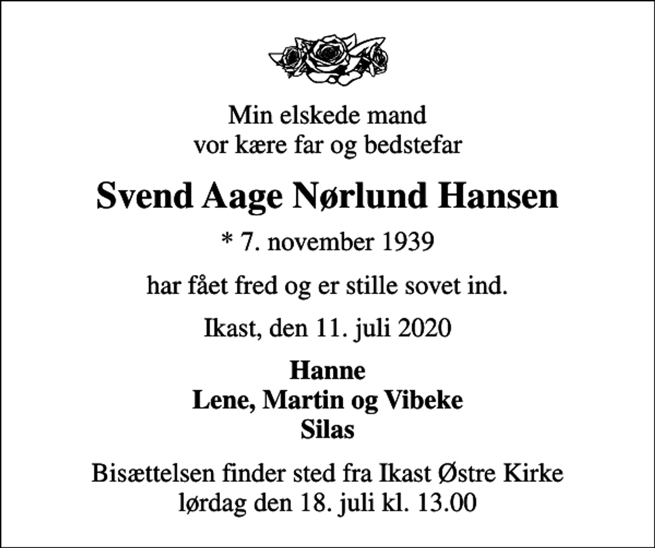<p>Min elskede mand vor kære far og bedstefar<br />Svend Aage Nørlund Hansen<br />* 7. november 1939<br />har fået fred og er stille sovet ind.<br />Ikast, den 11. juli 2020<br />Hanne Lene, Martin og Vibeke Silas<br />Bisættelsen finder sted fra Ikast Østre Kirke lørdag den 18. juli kl. 13.00</p>