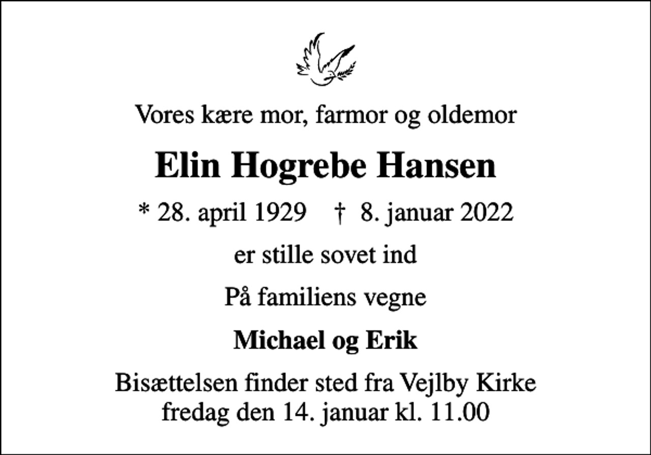 <p>Vores kære mor, farmor og oldemor<br />Elin Hogrebe Hansen<br />* 28. april 1929 ✝ 8. januar 2022<br />er stille sovet ind<br />På familiens vegne<br />Michael og Erik<br />Bisættelsen finder sted fra Vejlby Kirke fredag den 14. januar kl. 11.00</p>