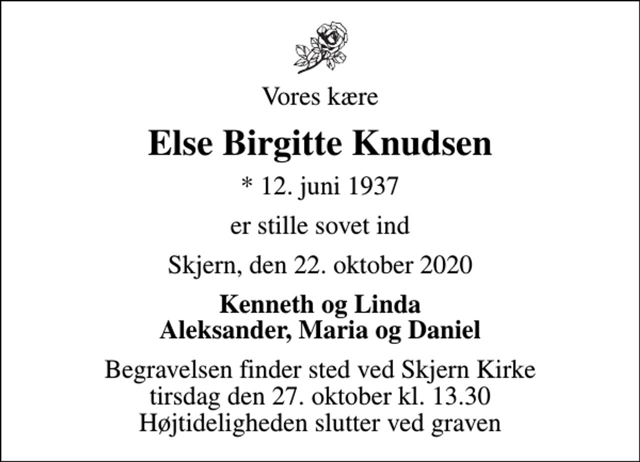 <p>Vores kære<br />Else Birgitte Knudsen<br />* 12. juni 1937<br />er stille sovet ind<br />Skjern, den 22. oktober 2020<br />Kenneth og Linda Aleksander, Maria og Daniel<br />Begravelsen finder sted ved Skjern Kirke tirsdag den 27. oktober kl. 13.30 Højtideligheden slutter ved graven</p>