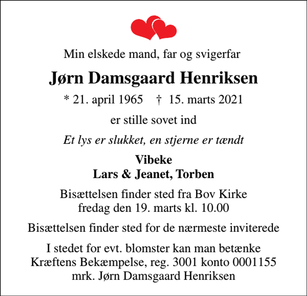 <p>Min elskede mand, far og svigerfar<br />Jørn Damsgaard Henriksen<br />* 21. april 1965 ✝ 15. marts 2021<br />er stille sovet ind<br />Et lys er slukket, en stjerne er tændt<br />Vibeke Lars &amp; Jeanet, Torben<br />Bisættelsen finder sted fra Bov Kirke fredag den 19. marts kl. 10.00<br />Bisættelsen finder sted for de nærmeste inviterede<br />I stedet for evt. blomster kan man betænke<br />Kræftens Bekæmpelse reg.3001konto0001155mrk. Jørn Damsgaard<br />Henriksen</p>