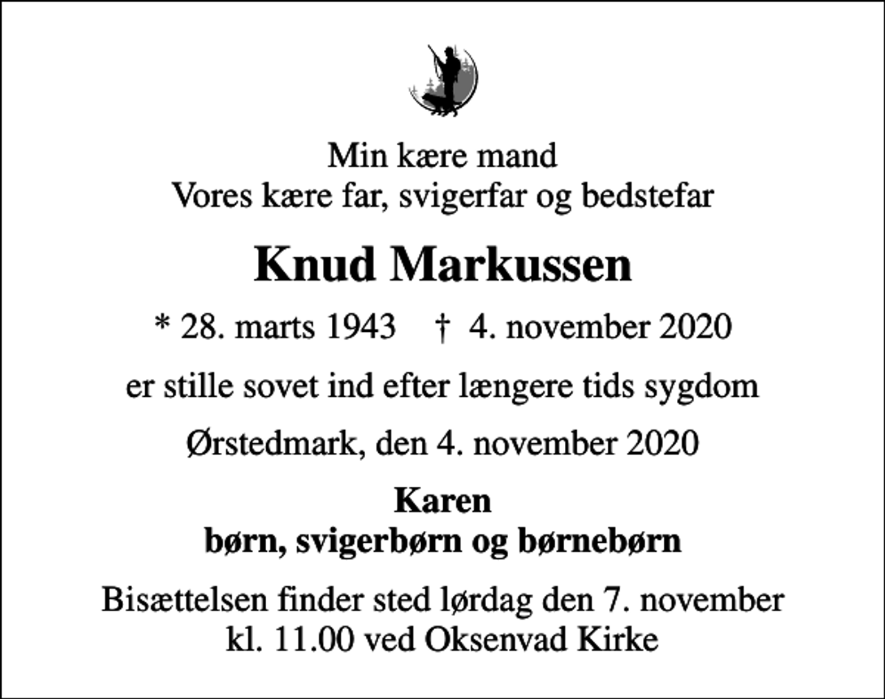 <p>Min kære mand Vores kære far, svigerfar og bedstefar<br />Knud Markussen<br />* 28. marts 1943 ✝ 4. november 2020<br />er stille sovet ind efter længere tids sygdom<br />Ørstedmark, den 4. november 2020<br />Karen børn, svigerbørn og børnebørn<br />Bisættelsen finder sted lørdag den 7. november kl. 11.00 ved Oksenvad Kirke</p>