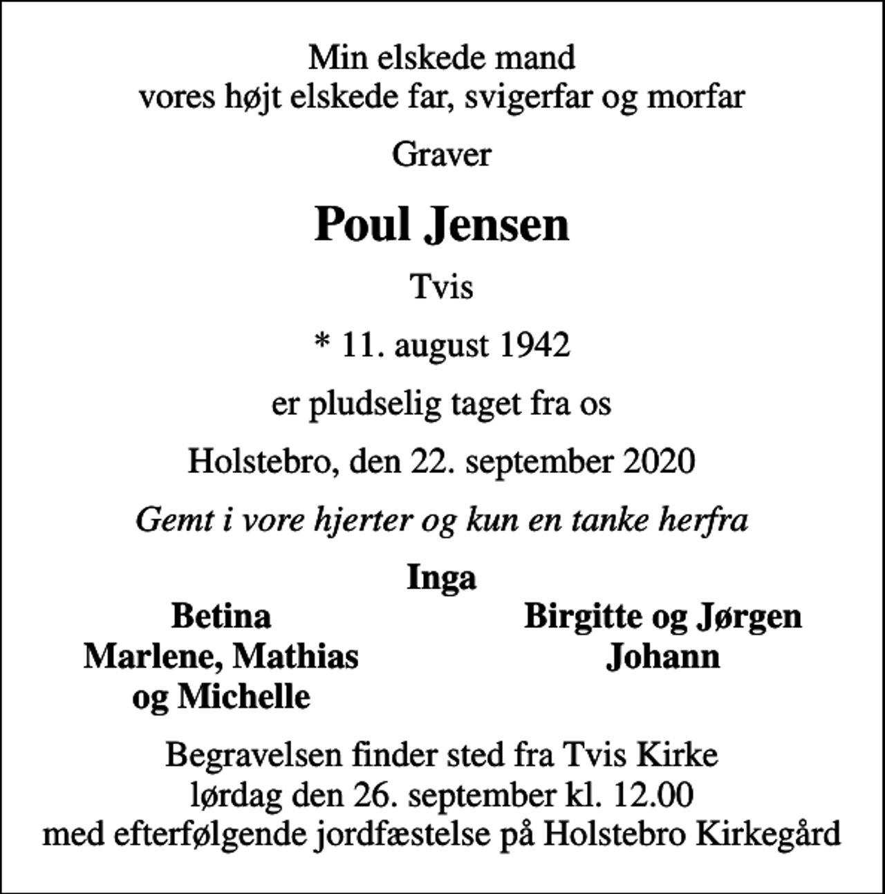 <p>Min elskede mand vores højt elskede far, svigerfar og morfar<br />Graver<br />Poul Jensen<br />Tvis<br />* 11. august 1942<br />er pludselig taget fra os<br />Holstebro, den 22. september 2020<br />Gemt i vore hjerter og kun en tanke herfra<br />Inga<br />Betina<br />Birgitte og Jørgen<br />Marlene, Mathias<br />Johann<br />og Michelle<br />Begravelsen finder sted fra Tvis Kirke lørdag den 26. september kl. 12.00 med efterfølgende jordfæstelse på Holstebro Kirkegård</p>