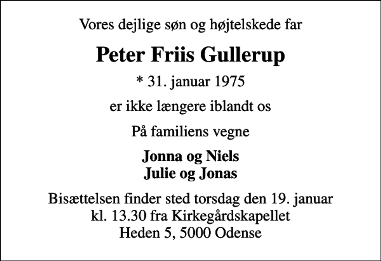 <p>Vores dejlige søn og højtelskede far<br />Peter Friis Gullerup<br />* 31. januar 1975<br />er ikke længere iblandt os<br />På familiens vegne<br />Jonna og Niels Julie og Jonas<br />Bisættelsen finder sted torsdag den 19. januar kl. 13.30 fra Kirkegårdskapellet Heden 5, 5000 Odense</p>