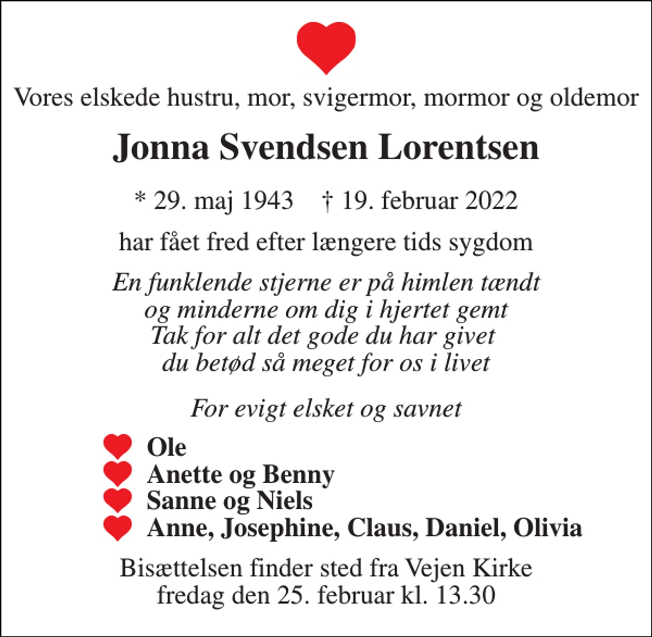 <p>Vores elskede hustru, mor, svigermor, mormor og oldemor<br />Jonna Svendsen Lorentsen<br />*​​ 29. maj 1943​​ †​​ 19. februar 2022<br />har fået fred efter længere tids sygdom<br />En funklende stjerne er på himlen tændt og minderne om dig i hjertet gemt Tak for alt det gode du har givet du betød så meget for os i livet<br />For evigt elsket og savnet<br />Ole Anette og Benny Sanne og Niels Anne, Josephine, Claus, Daniel, Olivia<br />Bisættelsen​​ finder sted fra Vejen Kirke​​ fredag den 25. februar​​ kl. 13.30</p>