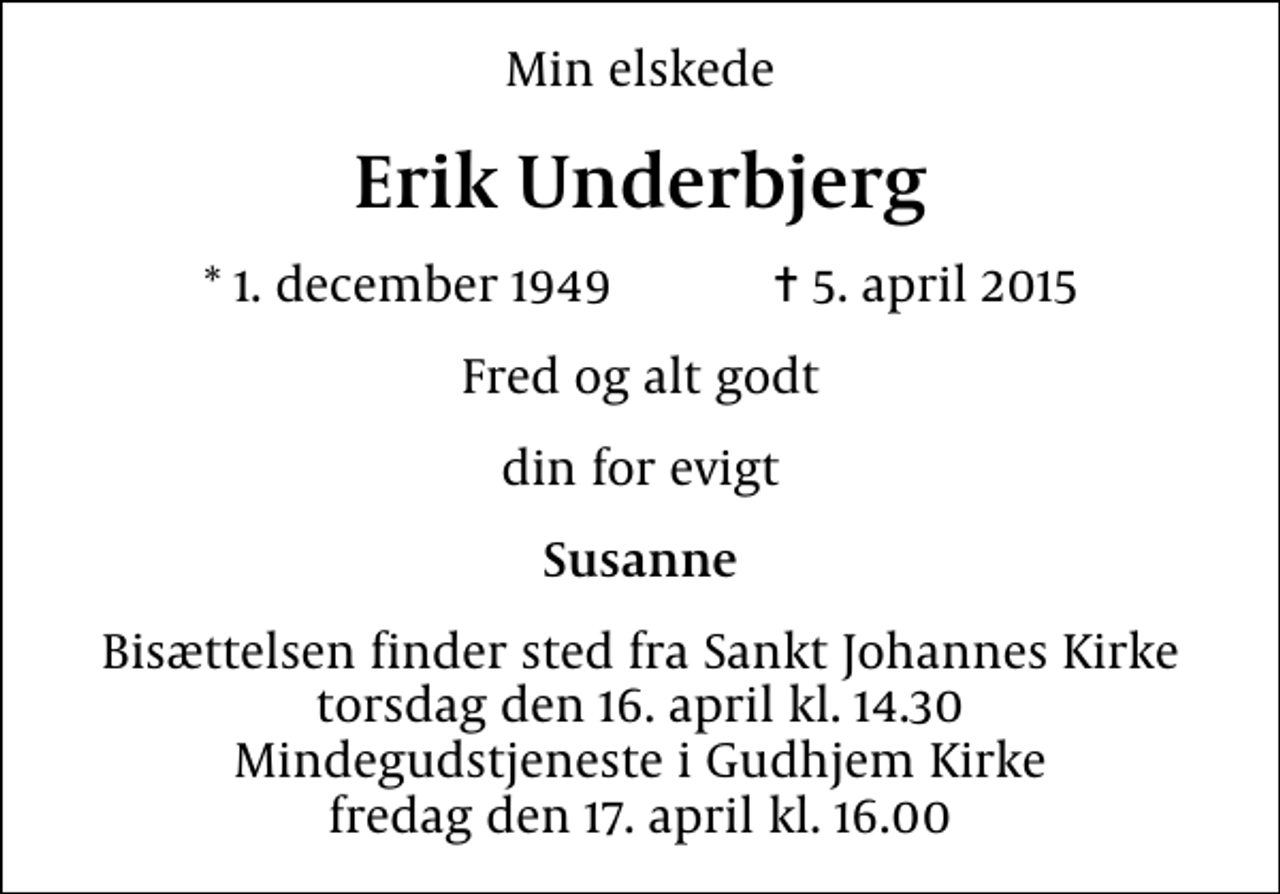 <p>Min elskede<br />Erik Underbjerg<br />* 1. december 1949 ✝ 5. april 2015<br />Fred og alt godt<br />din for evigt<br />Susanne<br />Bisættelsen finder sted fra Sankt Johannes Kirke torsdag den 16. april kl. 14.30 Mindegudstjeneste i Gudhjem Kirke fredag den 17. april kl. 16.00</p>