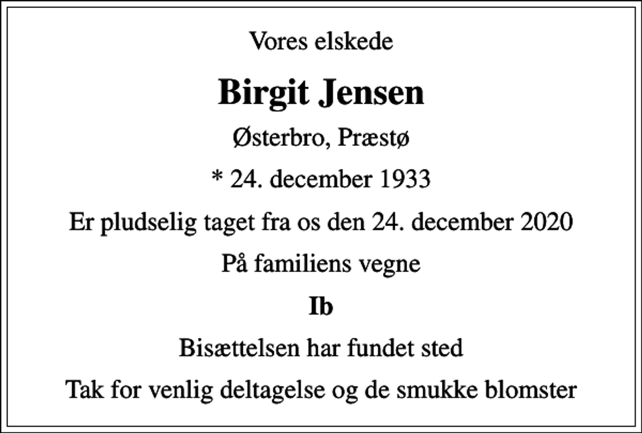<p>Vores elskede<br />Birgit Jensen<br />Østerbro, Præstø<br />* 24. december 1933<br />Er pludselig taget fra os den 24. december 2020<br />På familiens vegne<br />Ib<br />Bisættelsen har fundet sted<br />Tak for venlig deltagelse og de smukke blomster</p>
