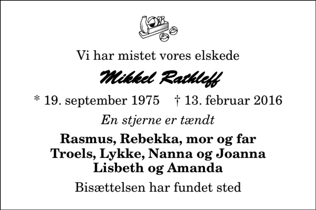 <p>Vi har mistet vores elskede<br />Mikkel Rathleff<br />* 19. september 1975 ✝ 13. februar 2016<br />En stjerne er tændt<br />Rasmus, Rebekka, mor og far Troels, Lykke, Nanna og Joanna Lisbeth og Amanda<br />Bisættelsen har fundet sted</p>