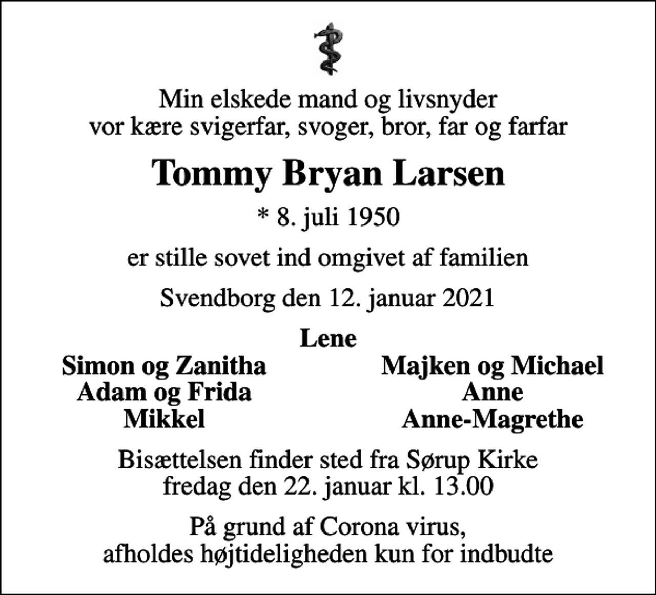 <p>Min elskede mand og livsnyder vor kære svigerfar, svoger, bror, far og farfar<br />Tommy Bryan Larsen<br />* 8. juli 1950<br />er stille sovet ind omgivet af familien<br />Svendborg den 12. januar 2021<br />Lene<br />Simon og Zanitha<br />Majken og Michael<br />Adam og Frida<br />Anne<br />Mikkel<br />Anne-Magrethe<br />Bisættelsen finder sted fra Sørup Kirke fredag den 22. januar kl. 13.00<br />På grund af Corona virus, afholdes højtideligheden kun for indbudte</p>