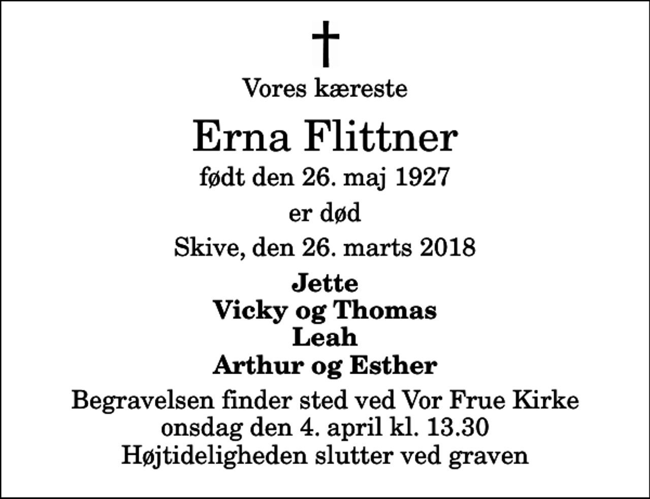 <p>Vores kæreste<br />Erna Flittner<br />født den 26. maj 1927<br />er død<br />Skive, den 26. marts 2018<br />Jette Vicky og Thomas Leah Arthur og Esther<br />Begravelsen finder sted ved Vor Frue Kirke onsdag den 4. april kl. 13.30 Højtideligheden slutter ved graven</p>
