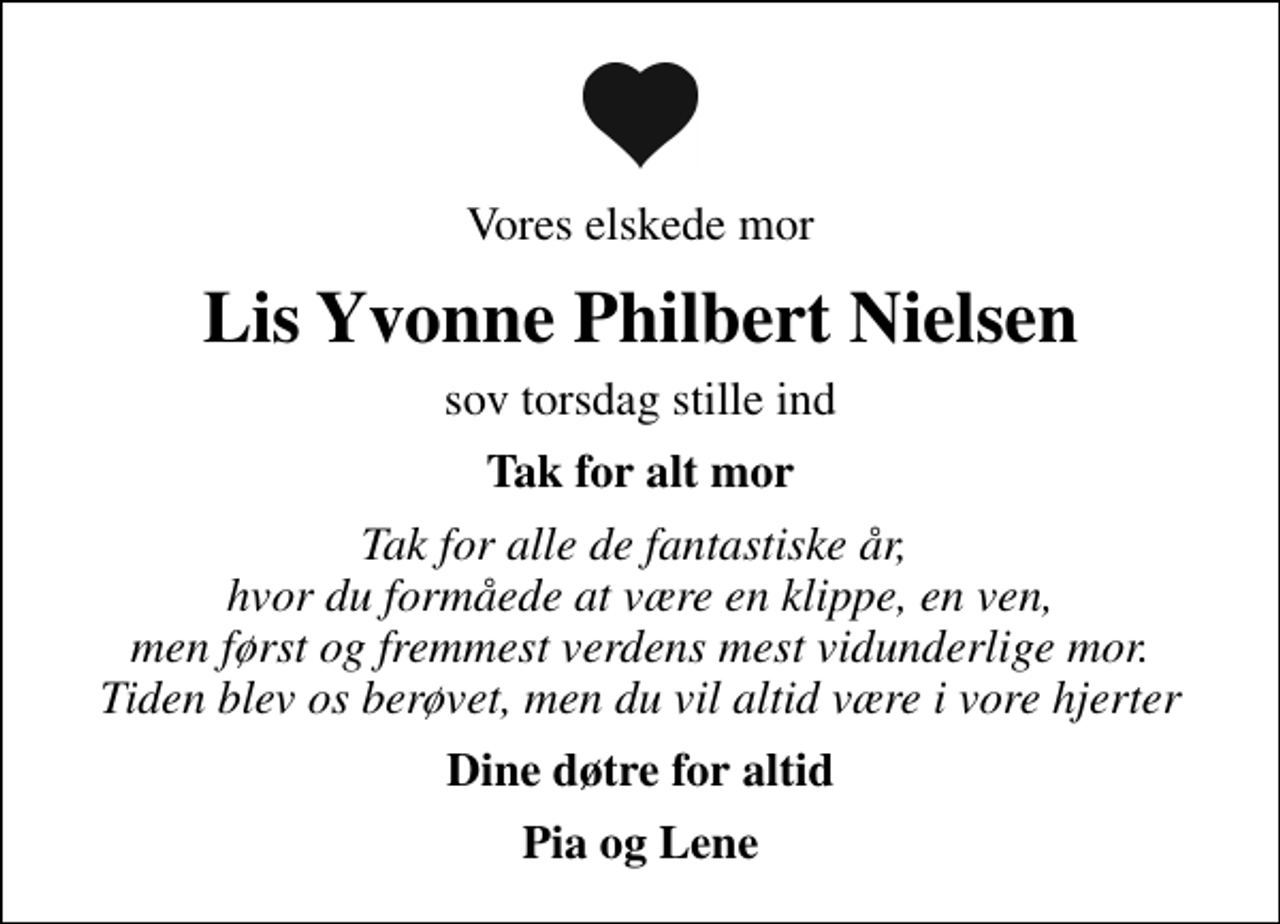 <p>Vores elskede mor<br />Lis Yvonne Philbert Nielsen<br />sov torsdag stille ind<br />Tak for alt mor<br />Tak for alle de fantastiske år, hvor du formåede at være en klippe, en ven, men først og fremmest verdens mest vidunderlige mor. Tiden blev os berøvet, men du vil altid være i vore hjerter<br />Dine døtre for altid<br />Pia og Lene</p>