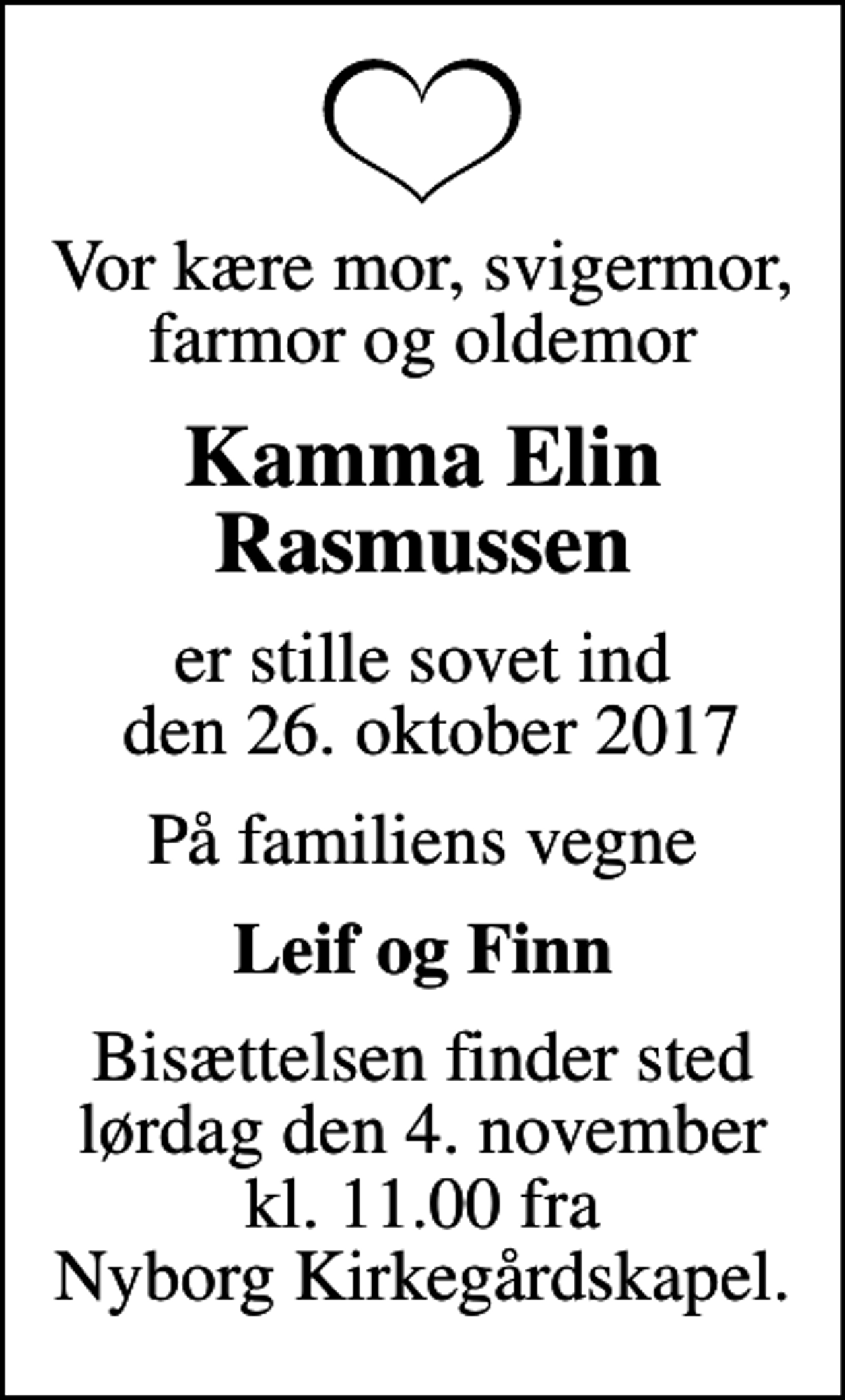 <p>Vor kære mor, svigermor, farmor og oldemor<br />Kamma Elin Rasmussen<br />er stille sovet ind den 26. oktober 2017<br />På familiens vegne<br />Leif og Finn<br />Bisættelsen finder sted lørdag den 4. november kl. 11.00 fra Nyborg Kirkegårdskapel.</p>