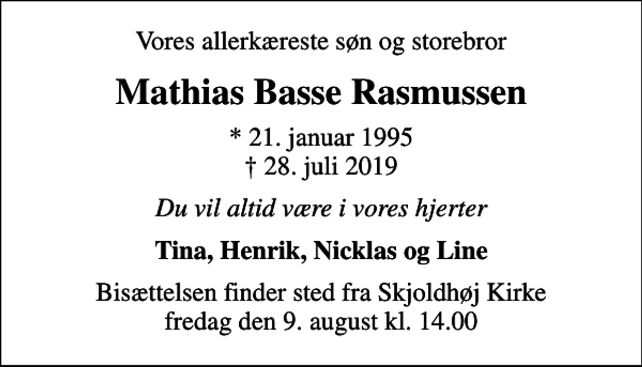 <p>Vores allerkæreste søn og storebror<br />Mathias Basse Rasmussen<br />* 21. januar 1995<br />✝ 28. juli 2019<br />Du vil altid være i vores hjerter<br />Tina, Henrik, Nicklas og Line<br />Bisættelsen finder sted fra Skjoldhøj Kirke fredag den 9. august kl. 14.00</p>