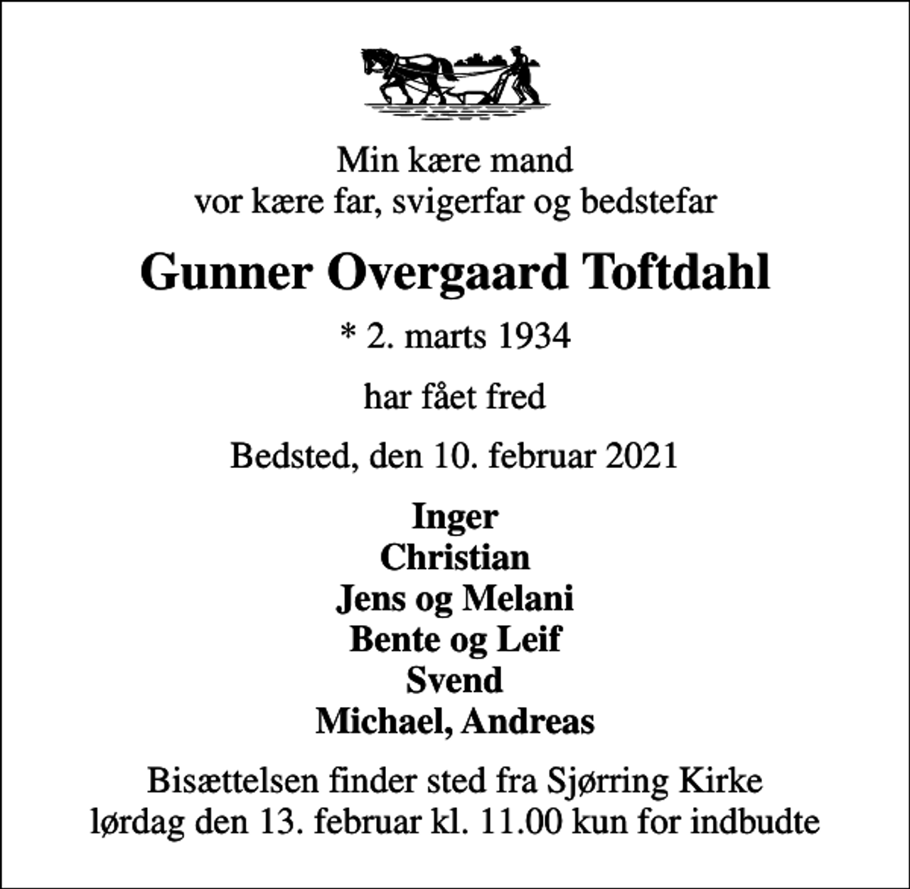 <p>Min kære mand vor kære far, svigerfar og bedstefar<br />Gunner Overgaard Toftdahl<br />* 2. marts 1934<br />har fået fred<br />Bedsted, den 10. februar 2021<br />Inger Christian Jens og Melani Bente og Leif Svend Michael, Andreas<br />Bisættelsen finder sted fra Sjørring Kirke lørdag den 13. februar kl. 11.00 kun for indbudte</p>