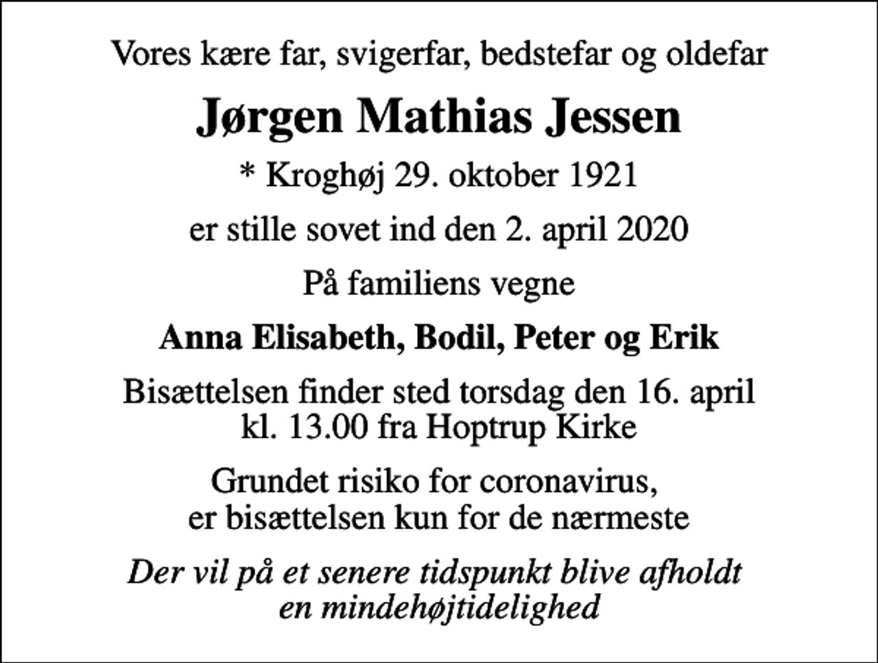 <p>Vores kære far, svigerfar, bedstefar og oldefar<br />Jørgen Mathias Jessen<br />* Kroghøj 29. oktober 1921<br />er stille sovet ind den 2. april 2020<br />På familiens vegne<br />Anna Elisabeth, Bodil, Peter og Erik<br />Bisættelsen finder sted torsdag den 16. april kl. 13.00 fra Hoptrup Kirke<br />Grundet risiko for coronavirus, er bisættelsen kun for de nærmeste<br />Der vil på et senere tidspunkt blive afholdt en mindehøjtidelighed</p>