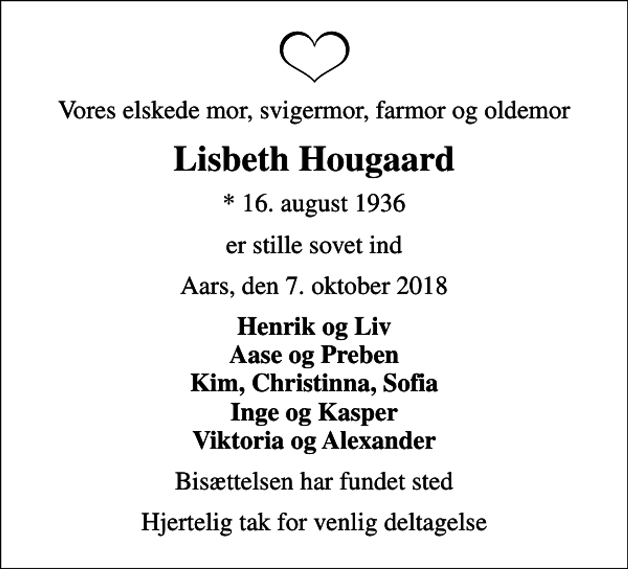 <p>Vores elskede mor, svigermor, farmor og oldemor<br />Lisbeth Hougaard<br />* 16. august 1936<br />er stille sovet ind<br />Aars, den 7. oktober 2018<br />Henrik og Liv Aase og Preben Kim, Christinna, Sofia Inge og Kasper Viktoria og Alexander<br />Bisættelsen har fundet sted<br />Hjertelig tak for venlig deltagelse</p>