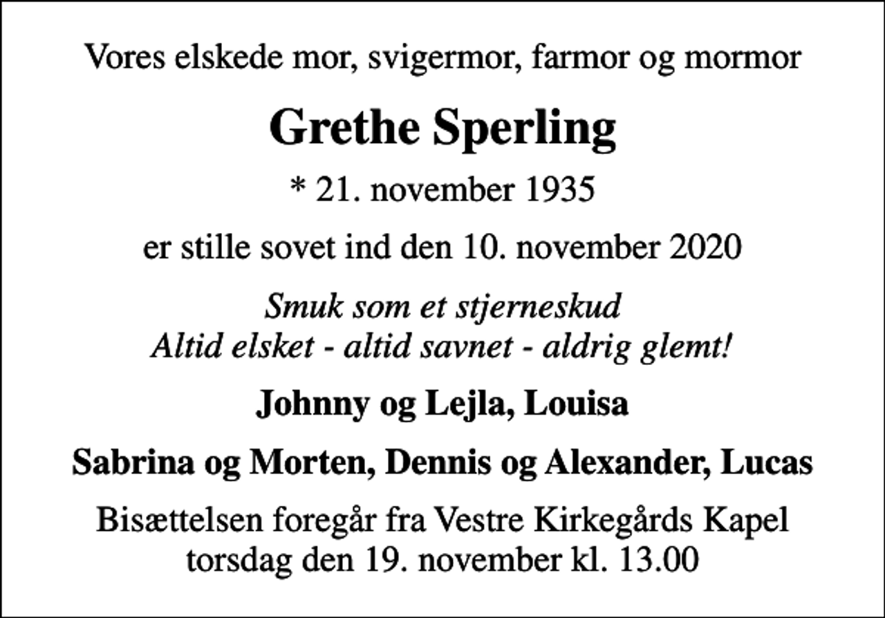 <p>Vores elskede mor, svigermor, farmor og mormor<br />Grethe Sperling<br />* 21. november 1935<br />er stille sovet ind den 10. november 2020<br />Smuk som et stjerneskud Altid elsket - altid savnet - aldrig glemt!<br />Johnny og Lejla, Louisa<br />Bisættelsen foregår fra Vestre Kirkegårds Kapel torsdag den 19. november kl. 13.00</p>