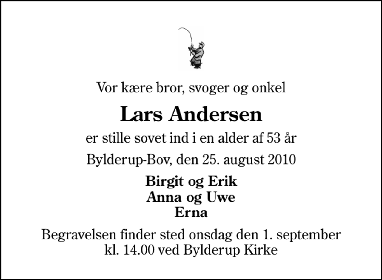 <p>Vor kære bror, svoger og onkel<br />Lars Andersen<br />er stille sovet ind i en alder af 53 år<br />Bylderup-Bov, den 25. august 2010<br />Birgit og Erik Anna og Uwe Erna<br />Begravelsen finder sted onsdag den 1. september kl. 14.00 ved Bylderup Kirke</p>