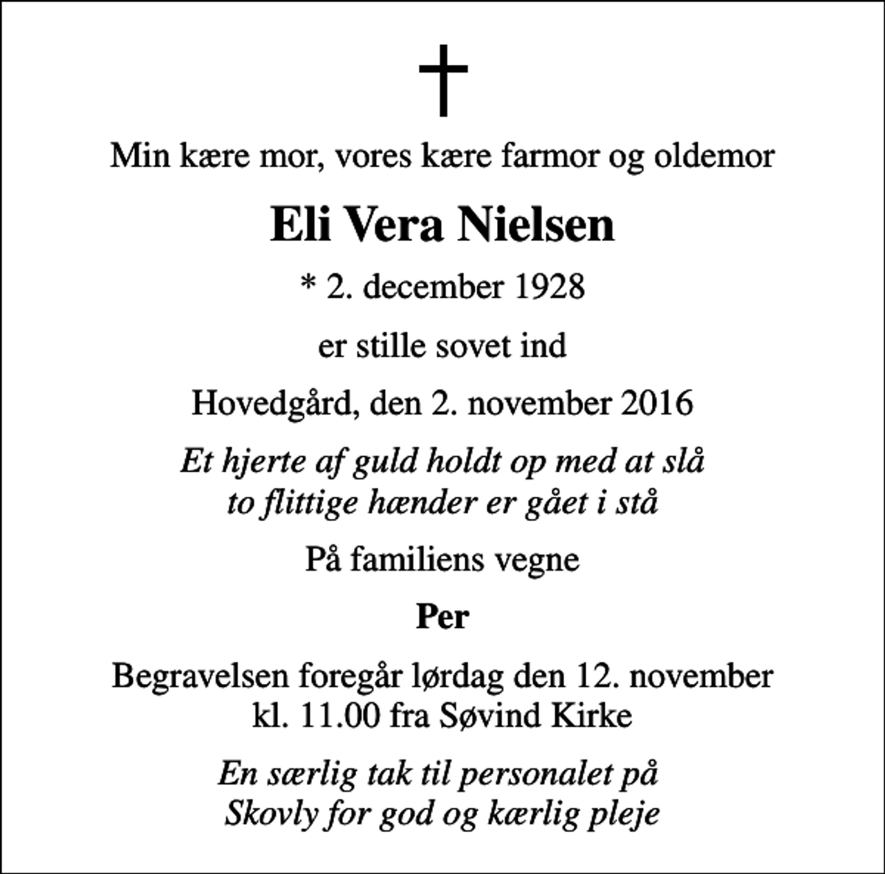 <p>Min kære mor, vores kære farmor og oldemor<br />Eli Vera Nielsen<br />* 2. december 1928<br />er stille sovet ind<br />Hovedgård, den 2. november 2016<br />Et hjerte af guld holdt op med at slå to flittige hænder er gået i stå<br />På familiens vegne<br />Per<br />Begravelsen foregår lørdag den 12. november kl. 11.00 fra Søvind Kirke<br />En særlig tak til personalet på Skovly for god og kærlig pleje</p>
