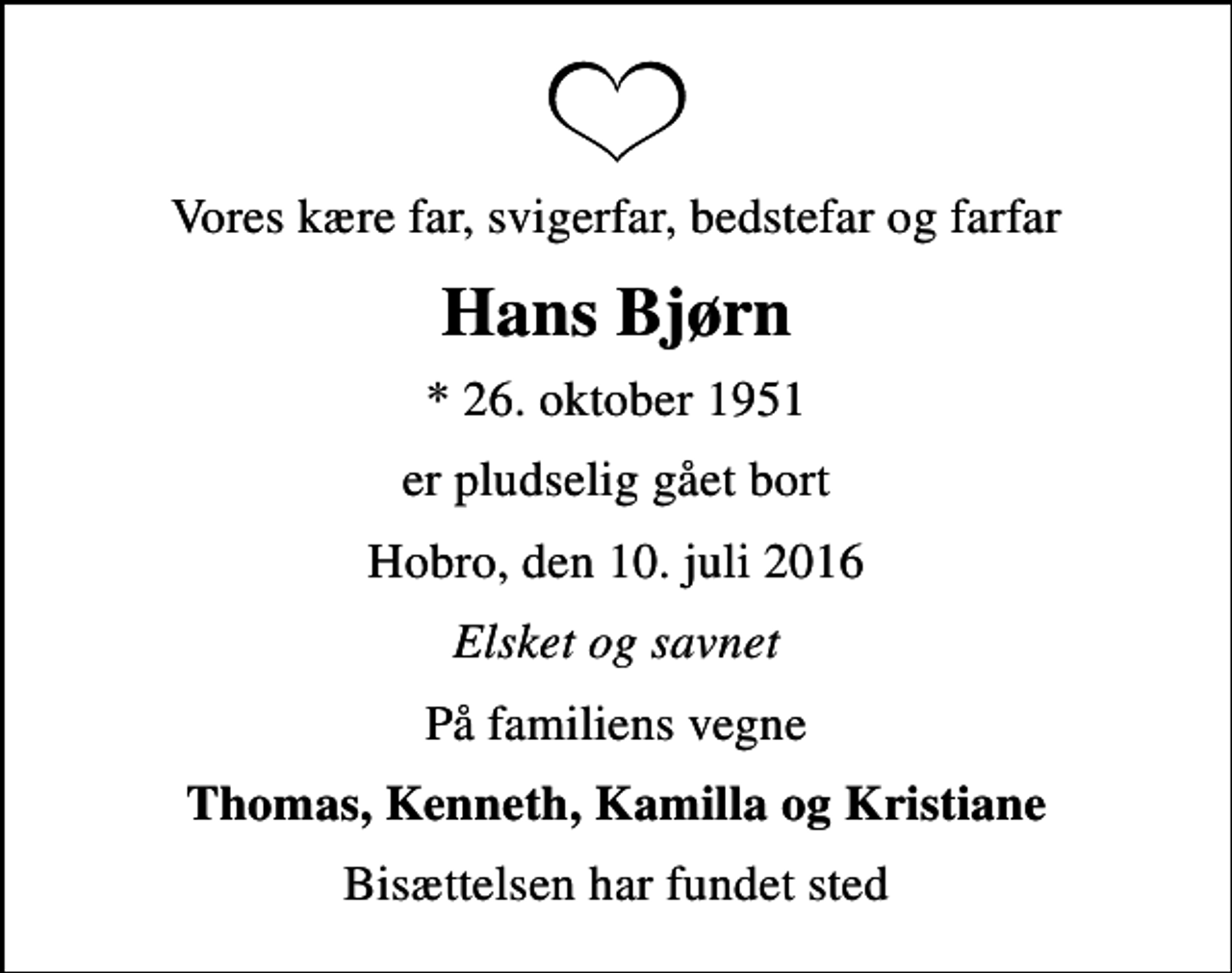 <p>Vores kære far, svigerfar, bedstefar og farfar<br />Hans Bjørn<br />* 26. oktober 1951<br />er pludselig gået bort<br />Hobro, den 10. juli 2016<br />Elsket og savnet<br />På familiens vegne<br />Thomas, Kenneth, Kamilla og Kristiane<br />Bisættelsen har fundet sted</p>