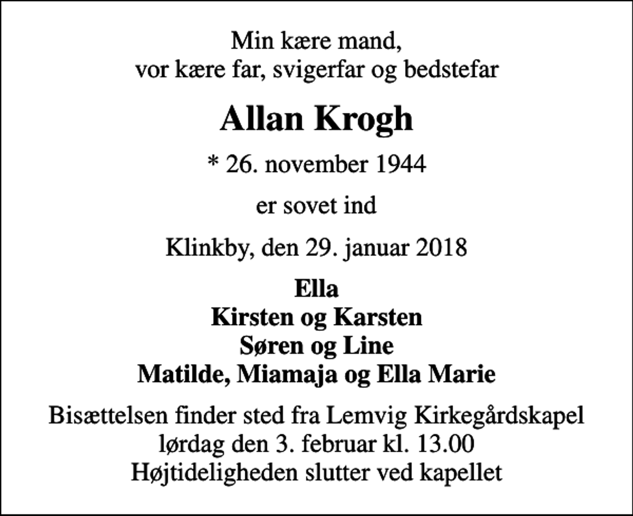 <p>Min kære mand, vor kære far, svigerfar og bedstefar<br />Allan Krogh<br />* 26. november 1944<br />er sovet ind<br />Klinkby, den 29. januar 2018<br />Ella Kirsten og Karsten Søren og Line Matilde, Miamaja og Ella Marie<br />Bisættelsen finder sted fra Lemvig Kirkegårdskapel lørdag den 3. februar kl. 13.00 Højtideligheden slutter ved kapellet</p>
