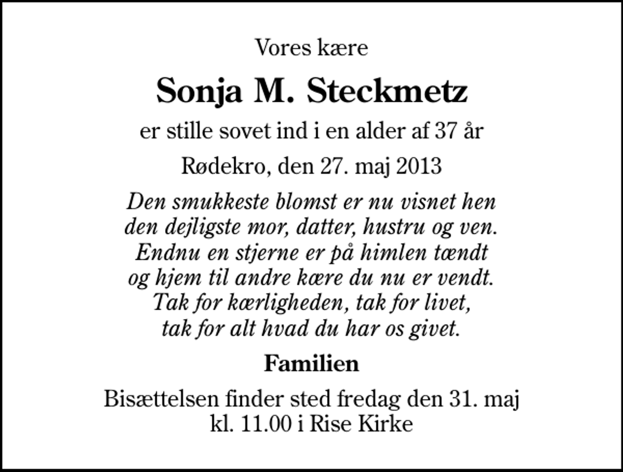 <p>Vores kære<br />Sonja M. Steckmetz<br />er stille sovet ind i en alder af 37 år<br />Rødekro, den 27. maj 2013<br />Den smukkeste blomst er nu visnet hen den dejligste mor, datter, hustru og ven. Endnu en stjerne er på himlen tændt og hjem til andre kære du nu er vendt. Tak for kærligheden, tak for livet, tak for alt hvad du har os givet.<br />Familien<br />Bisættelsen finder sted fredag den 31. maj kl. 11.00 i Rise Kirke</p>