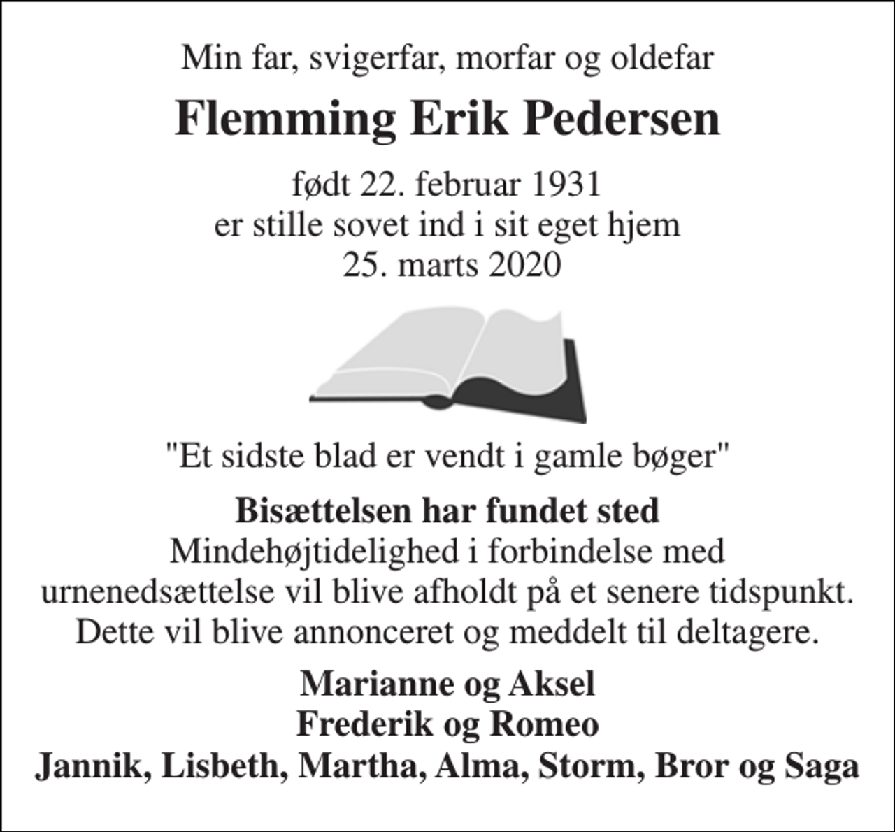 <p>Min far, svigerfar, morfar og oldefar<br />Flemming Erik Pedersen<br />født 22. februar 1931 er stille sovet ind i sit eget hjem 25. marts 2020<br />"Et sidste blad er vendt i gamle bøger"<br />Bisættelsen har fundet sted Mindehøjtidelighed i forbindelse med urnenedsættelse vil blive afholdt på et senere tidspunkt. Dette vil blive annonceret og meddelt til deltagere.<br />Marianne og Aksel Frederik og Romeo Jannik, Lisbeth, Martha, Alma, Storm, Bror og Saga</p>