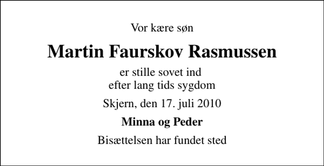 <p>Vor kære søn<br />Martin Faurskov Rasmussen<br />er stille sovet ind efter lang tids sygdom<br />Skjern, den 17. juli 2010<br />Minna og Peder<br />Bisættelsen har fundet sted</p>