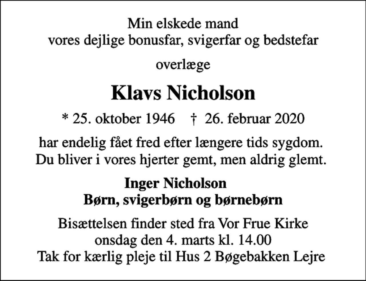 <p>Min elskede mand vores dejlige bonusfar, svigerfar og bedstefar<br />overlæge<br />Klavs Nicholson<br />* 25. oktober 1946 ✝ 26. februar 2020<br />har endelig fået fred efter længere tids sygdom. Du bliver i vores hjerter gemt, men aldrig glemt.<br />Inger Nicholson Børn, svigerbørn og børnebørn<br />Bisættelsen finder sted fra Vor Frue Kirke onsdag den 4. marts kl. 14.00 Tak for kærlig pleje til Hus 2 Bøgebakken Lejre</p>