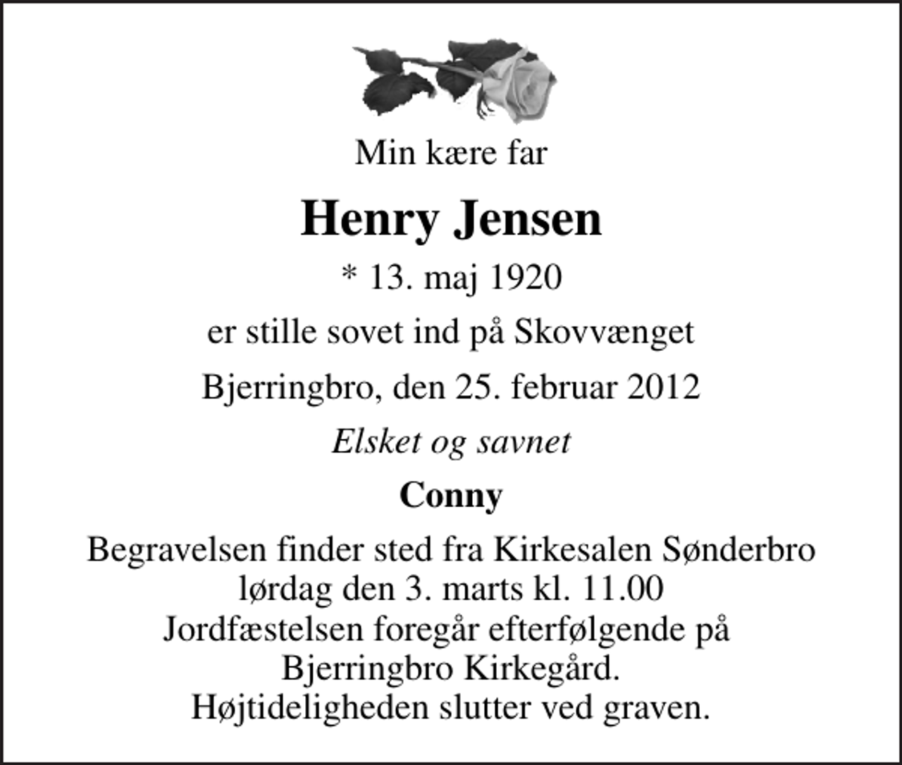 <p>Min kære far<br />Henry Jensen<br />* 13. maj 1920<br />er stille sovet ind på Skovvænget<br />Bjerringbro, den 25. februar 2012<br />Elsket og savnet<br />Conny<br />Begravelsen finder sted fra Kirkesalen Sønderbro lørdag den 3. marts kl. 11.00 Jordfæstelsen foregår efterfølgende på Bjerringbro Kirkegård. Højtideligheden slutter ved graven.</p>
