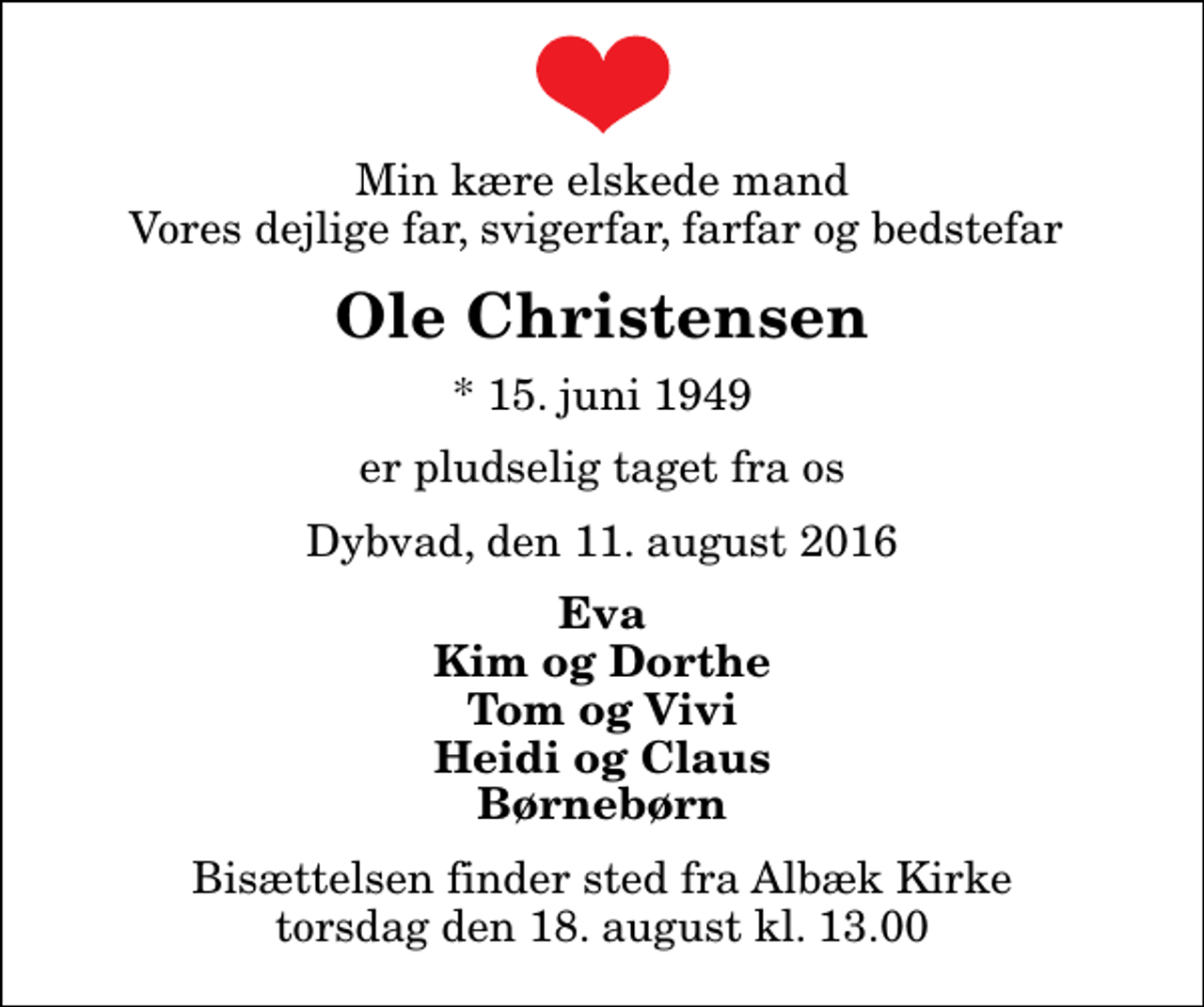 <p>Min kære elskede mand Vores dejlige far, svigerfar, farfar og bedstefar<br />Ole Christensen<br />* 15. juni 1949<br />er pludselig taget fra os<br />Dybvad, den 11. august 2016<br />Eva Kim og Dorthe Tom og Vivi Heidi og Claus Børnebørn<br />Bisættelsen finder sted fra Albæk Kirke torsdag den 18. august kl. 13.00</p>