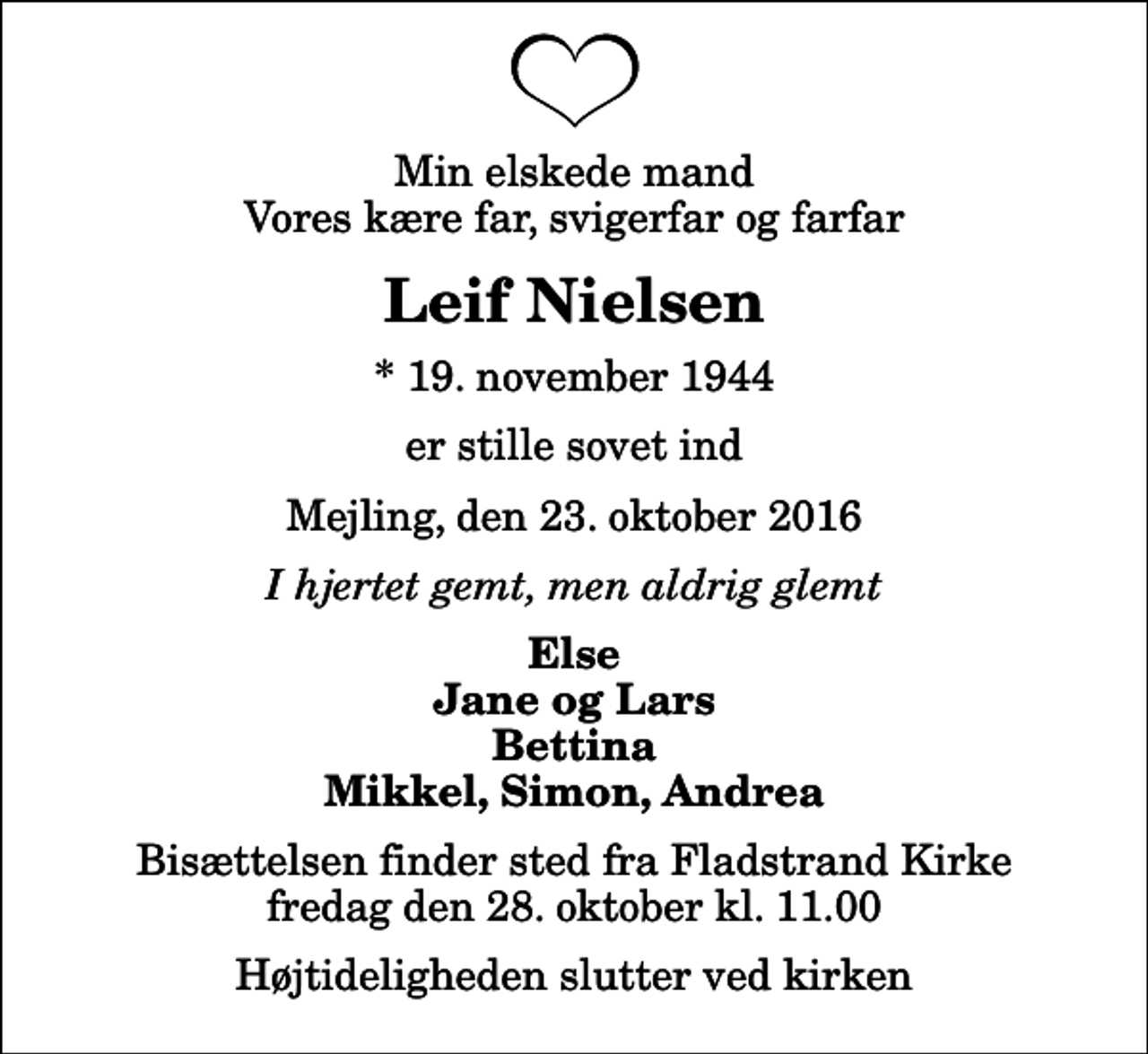 <p>Min elskede mand Vores kære far, svigerfar og farfar<br />Leif Nielsen<br />* 19. november 1944<br />er stille sovet ind<br />Mejling, den 23. oktober 2016<br />I hjertet gemt, men aldrig glemt<br />Else Jane og Lars Bettina Mikkel, Simon, Andrea<br />Bisættelsen finder sted fra Fladstrand Kirke fredag den 28. oktober kl. 11.00 Højtideligheden slutter ved kirken</p>