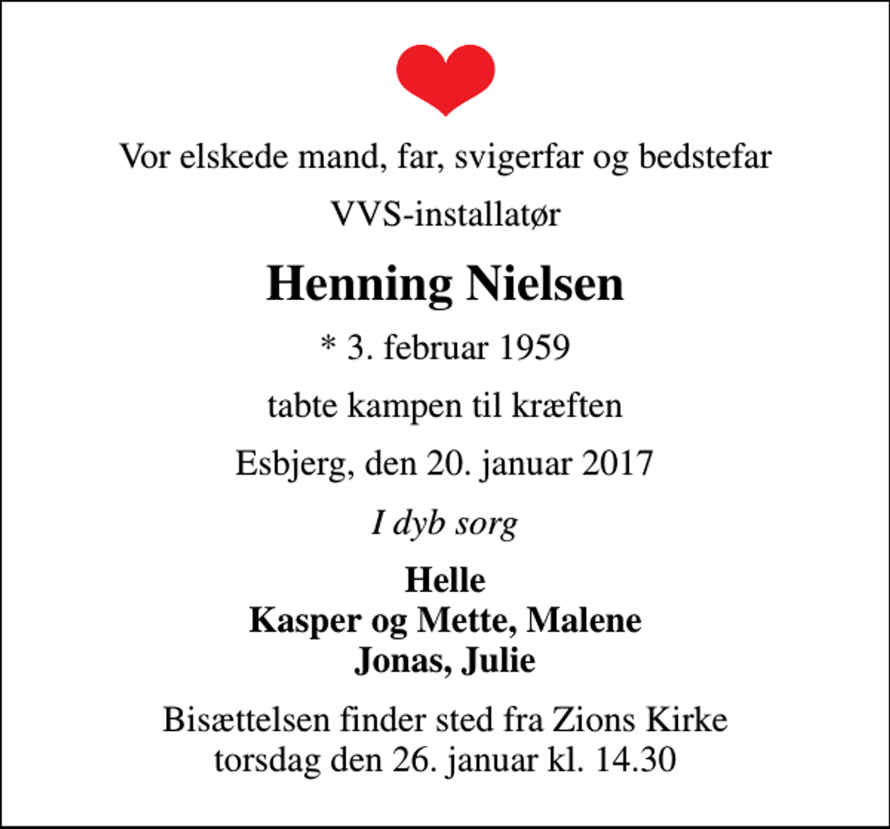 <p>Vor elskede mand, far, svigerfar og bedstefar<br />VVS-installatør<br />Henning Nielsen<br />* 3. februar 1959<br />tabte kampen til kræften<br />Esbjerg, den 20. januar 2017<br />I dyb sorg<br />Helle Kasper og Mette, Malene Jonas, Julie<br />Bisættelsen finder sted fra Zions Kirke torsdag den 26. januar kl. 14.30</p>