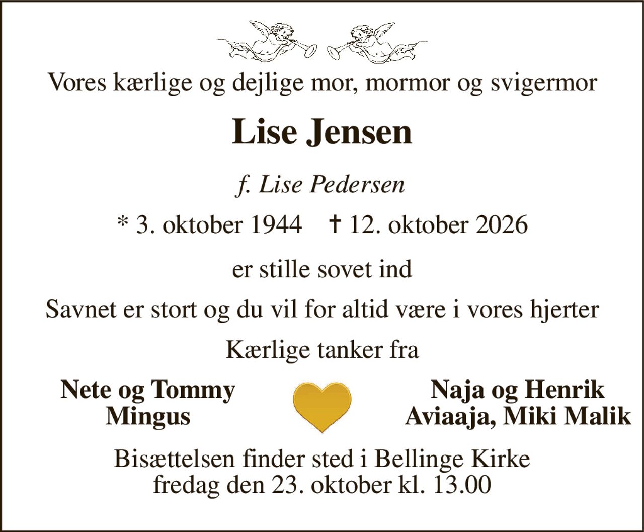Vores kærlige og dejlige mor, mormor og svigermor 
Lise Jensen 
f. Lise Pedersen 
*​ 3. oktober 1944​    ✝​ 12. oktober 2026 
er stille sovet ind 
Savnet er stort og du vil for altid være i vores hjerter 
Kærlige tanker fra 
Nete og Tommy Mingus 
Naja og Henrik Aviaaja, Miki Malik 
Bisættelsen​ finder sted i Bellinge Kirke​ fredag den 23. oktober​ kl. 13.00