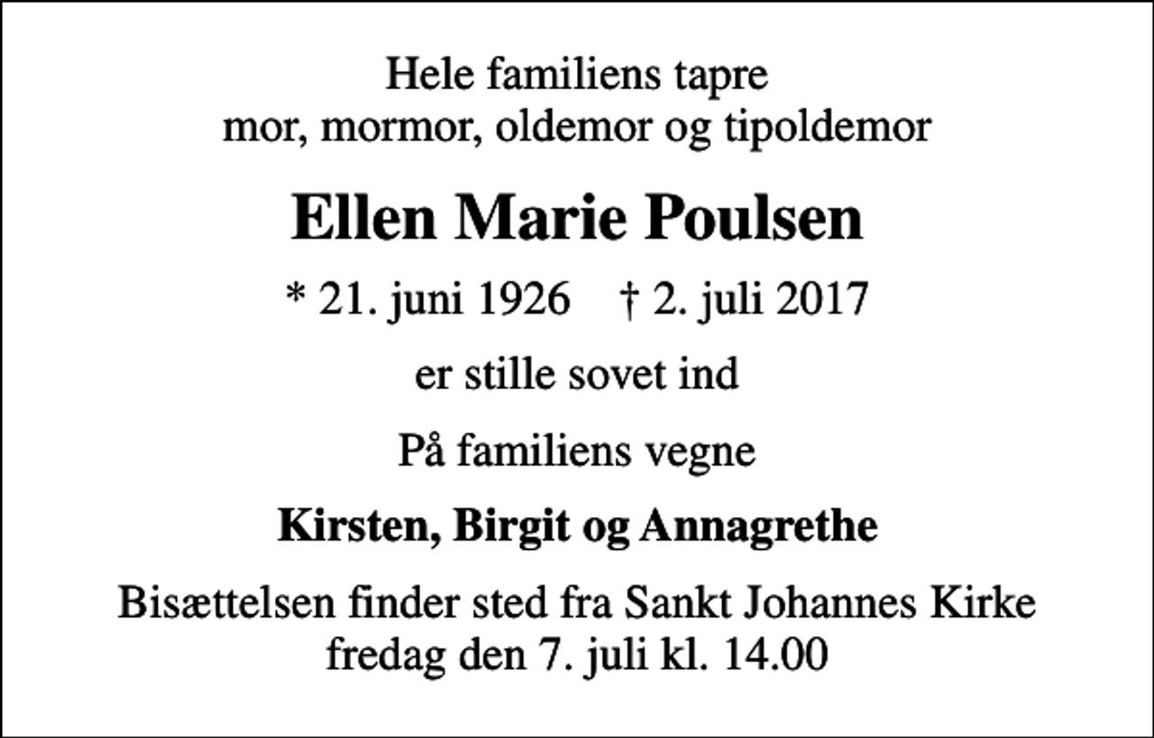 <p>Hele familiens tapre mor, mormor, oldemor og tipoldemor<br />Ellen Marie Poulsen<br />* 21. juni 1926 ✝ 2. juli 2017<br />er stille sovet ind<br />På familiens vegne<br />Kirsten, Birgit og Annagrethe<br />Bisættelsen finder sted fra Sankt Johannes Kirke fredag den 7. juli kl. 14.00</p>