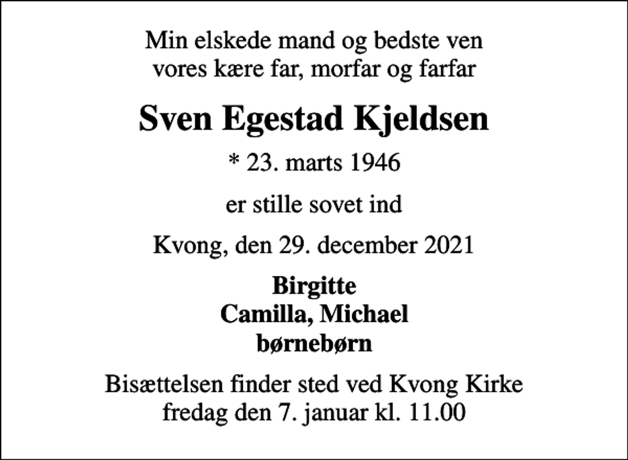 <p>Min elskede mand og bedste ven vores kære far, morfar og farfar<br />Sven Egestad Kjeldsen<br />* 23. marts 1946<br />er stille sovet ind<br />Kvong, den 29. december 2021<br />Birgitte Camilla, Michael børnebørn<br />Bisættelsen finder sted ved Kvong Kirke fredag den 7. januar kl. 11.00</p>