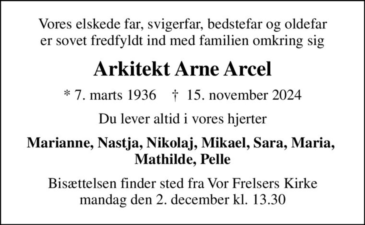 Vores elskede far, svigerfar, bedstefar og oldefar er sovet fredfyldt ind med familien omkring sig
Arkitekt Arne Arcel
* 7. marts 1936    ✝ 15. november 2024
Du lever altid i vores hjerter
Marianne, Nastja, Nikolaj, Mikael, Sara, Maria,  Mathilde, Pelle
Bisættelsen finder sted fra Vor Frelsers Kirke  mandag den 2. december kl. 13.30