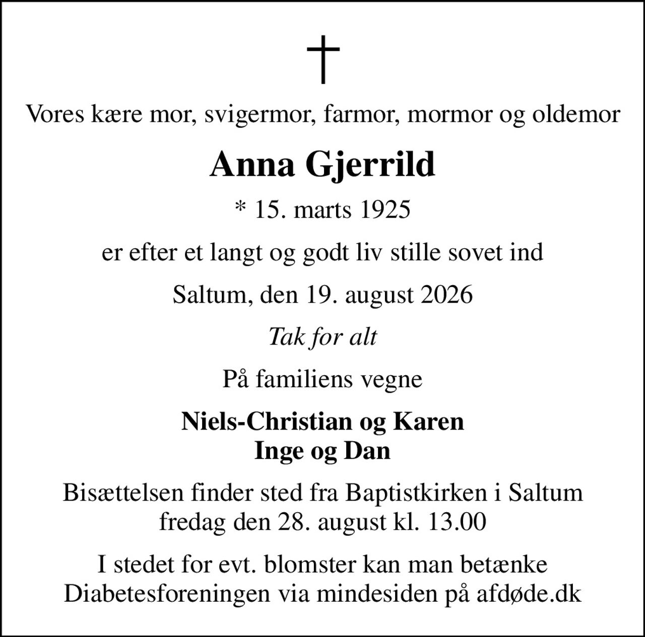 Vores kære mor, svigermor, farmor, mormor og oldemor
Anna Gjerrild
* 15. marts 1925
er efter et langt og godt liv stille sovet ind
Saltum, den 19. august 2026
Tak for alt
På familiens vegne
Niels-Christian og Karen Inge og Dan
Bisættelsen finder sted fra Baptistkirken i Saltum fredag den 28. august kl. 13.00
I stedet for evt. blomster kan man betænke
					Diabetesforeningen via mindesiden på afdøde.dk