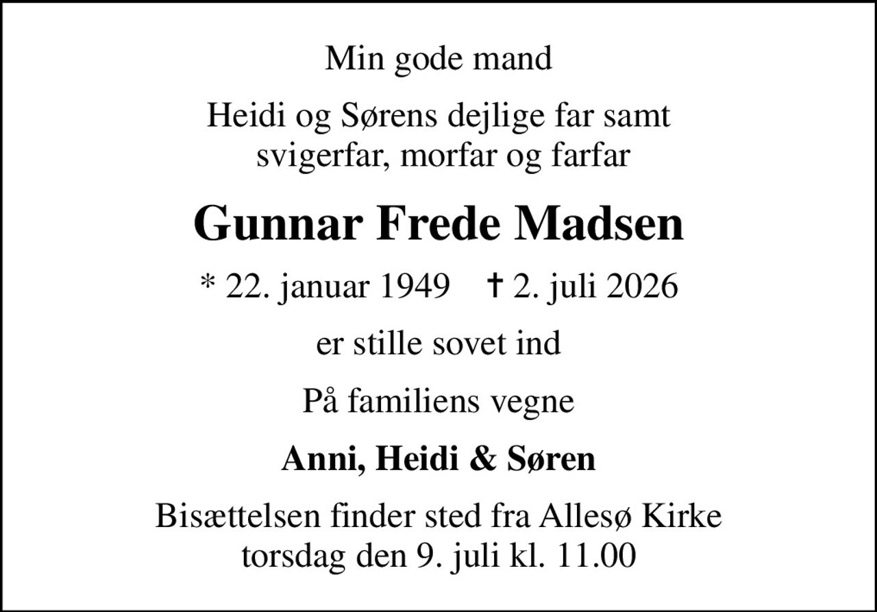 Min gode mand
Heidi og Sørens dejlige far samt  svigerfar, morfar og farfar
Gunnar Frede Madsen
* 22. januar 1949    ✝ 2. juli 2026
er stille sovet ind
På familiens vegne
Anni, Heidi & Søren
Bisættelsen finder sted fra Allesø Kirke  torsdag den 9. juli kl. 11.00