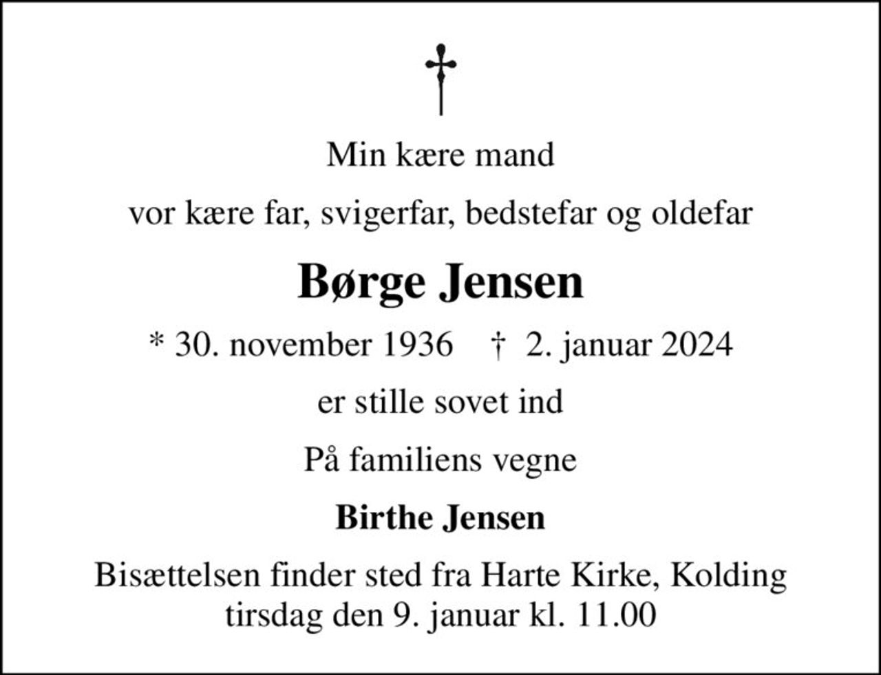 Min kære mand
vor kære far, svigerfar, bedstefar og oldefar
Børge Jensen
* 30. november 1936    ✝ 2. januar 2024
er stille sovet ind
På familiens vegne
Birthe Jensen
Bisættelsen finder sted fra Harte Kirke, Kolding  tirsdag den 9. januar kl. 11.00