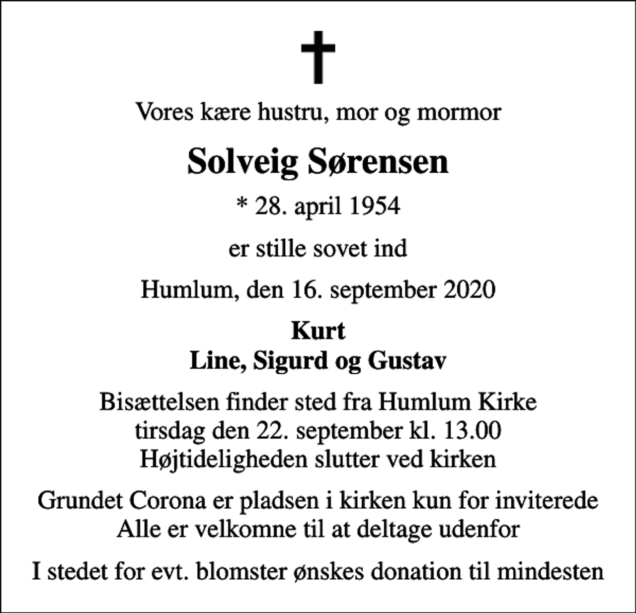 <p>Vores kære hustru, mor og mormor<br />Solveig Sørensen<br />* 28. april 1954<br />er stille sovet ind<br />Humlum, den 16. september 2020<br />Kurt Line, Sigurd og Gustav<br />Bisættelsen finder sted fra Humlum Kirke tirsdag den 22. september kl. 13.00 Højtideligheden slutter ved kirken<br />Grundet Corona er pladsen i kirken kun for inviterede Alle er velkomne til at deltage udenfor<br />I stedet for evt. blomster ønskes donation til mindesten</p>