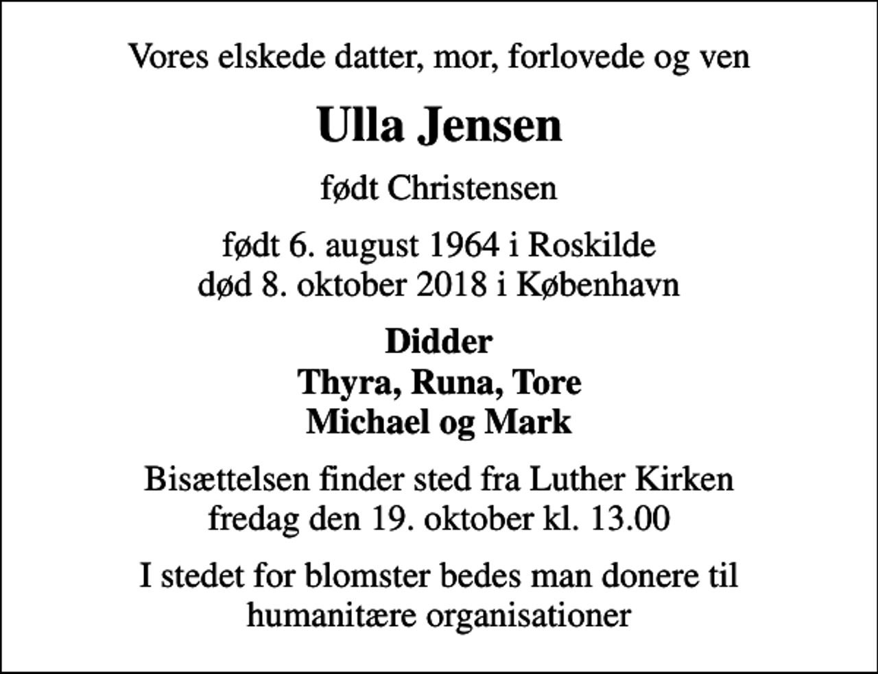 <p>Vores elskede datter, mor, forlovede og ven<br />Ulla Jensen<br />født Christensen<br />født 6. august 1964 i Roskilde<br />død 8. oktober 2018 i København<br />Didder Thyra, Runa, Tore Michael og Mark<br />Bisættelsen finder sted fra Luther Kirken fredag den 19. oktober kl. 13.00<br />I stedet for blomster bedes man donere til humanitære organisationer</p>