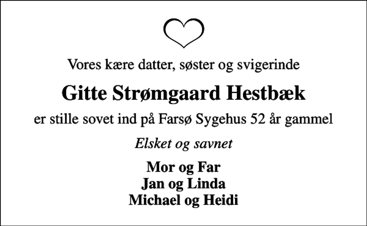 <p>Vores kære datter, søster og svigerinde<br />Gitte Strømgaard Hestbæk<br />er stille sovet ind på Farsø Sygehus 52 år gammel<br />Elsket og savnet<br />Mor og Far Jan og Linda Michael og Heidi</p>