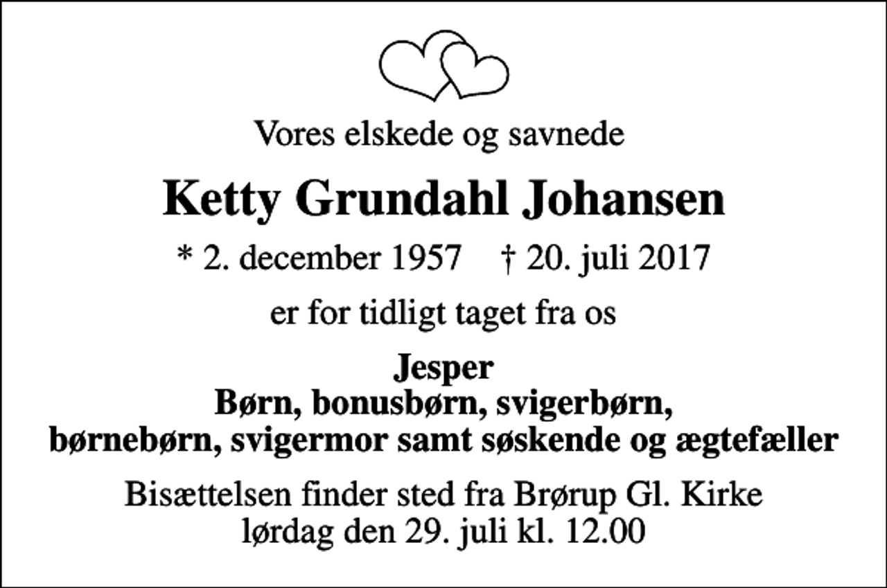<p>Vores elskede og savnede<br />Ketty Grundahl Johansen<br />* 2. december 1957 ✝ 20. juli 2017<br />er for tidligt taget fra os<br />Jesper Børn, bonusbørn, svigerbørn, børnebørn, svigermor samt søskende og ægtefæller<br />Bisættelsen finder sted fra Brørup Gl. Kirke lørdag den 29. juli kl. 12.00</p>