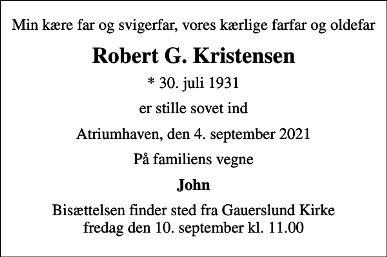 <p>Min kære far og svigerfar, vores kærlige farfar og oldefar<br />Robert G. Kristensen<br />* 30. juli 1931<br />er stille sovet ind<br />Atriumhaven, den 4. september 2021<br />På familiens vegne<br />John<br />Bisættelsen finder sted fra Gauerslund Kirke fredag den 10. september kl. 11.00</p>