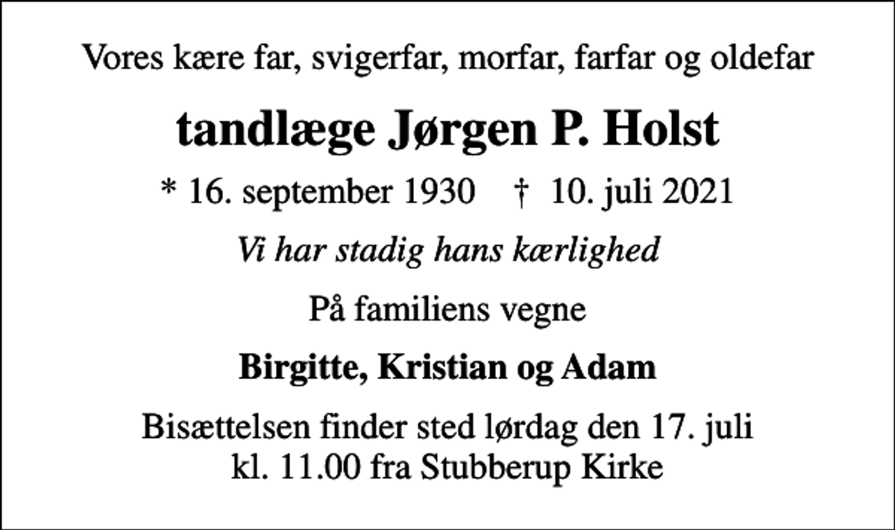 <p>Vores kære far, svigerfar, morfar, farfar og oldefar<br />tandlæge Jørgen P. Holst<br />* 16. september 1930 ✝ 10. juli 2021<br />Vi har stadig hans kærlighed<br />På familiens vegne<br />Birgitte, Kristian og Adam<br />Bisættelsen finder sted lørdag den 17. juli kl. 11.00 fra Stubberup Kirke</p>