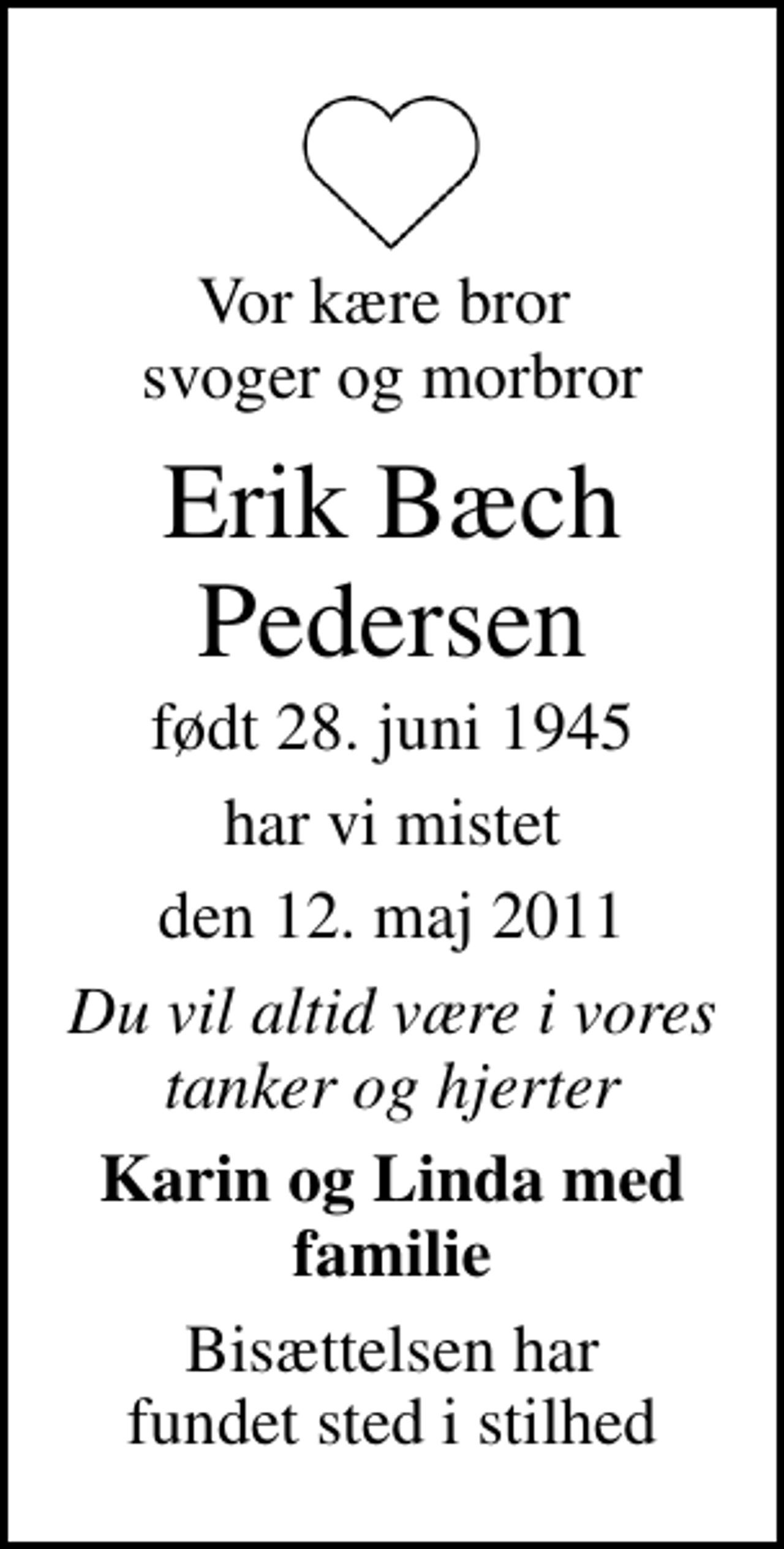 <p>Vor kære bror svoger og morbror<br />Erik Bæch Pedersen<br />født 28. juni 1945<br />har vi mistet<br />den 12. maj 2011<br />Du vil altid være i vores tanker og hjerter<br />Karin og Linda med familie<br />Bisættelsen har fundet sted i stilhed</p>