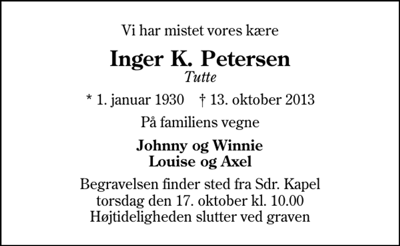 <p>Vi har mistet vores kære<br />Inger K. Petersen<br />Tutte<br />* 1. januar 1930 ✝ 13. oktober 2013<br />På familiens vegne<br />Johnny og Winnie Louise og Axel<br />Begravelsen finder sted fra Sdr. Kapel torsdag den 17. oktober kl. 10.00 Højtideligheden slutter ved graven</p>
